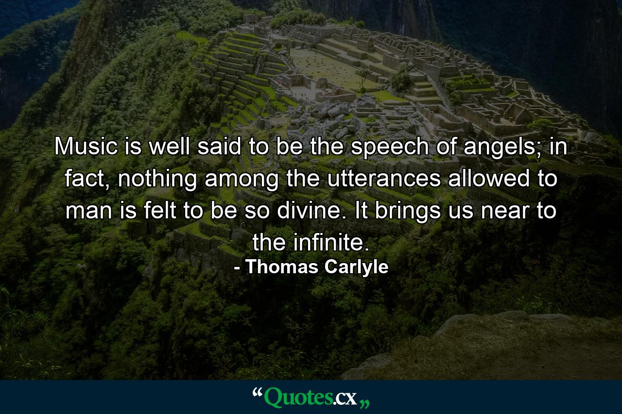 Music is well said to be the speech of angels; in fact, nothing among the utterances allowed to man is felt to be so divine. It brings us near to the infinite. - Quote by Thomas Carlyle