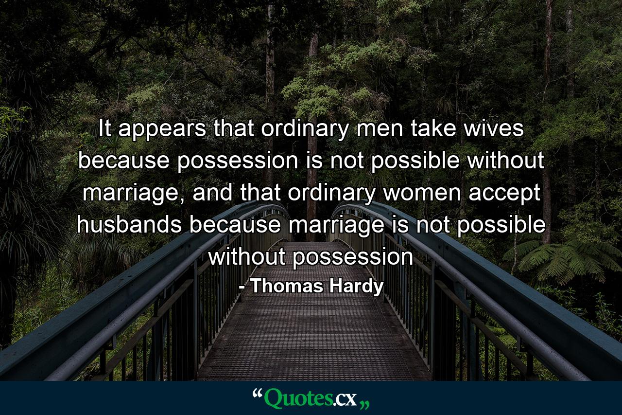 It appears that ordinary men take wives because possession is not possible without marriage, and that ordinary women accept husbands because marriage is not possible without possession - Quote by Thomas Hardy