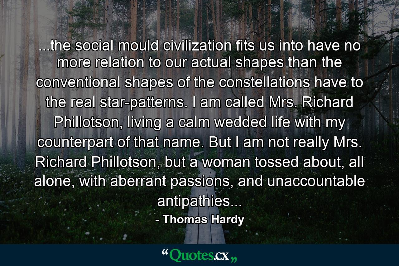 ...the social mould civilization fits us into have no more relation to our actual shapes than the conventional shapes of the constellations have to the real star-patterns. I am called Mrs. Richard Phillotson, living a calm wedded life with my counterpart of that name. But I am not really Mrs. Richard Phillotson, but a woman tossed about, all alone, with aberrant passions, and unaccountable antipathies... - Quote by Thomas Hardy