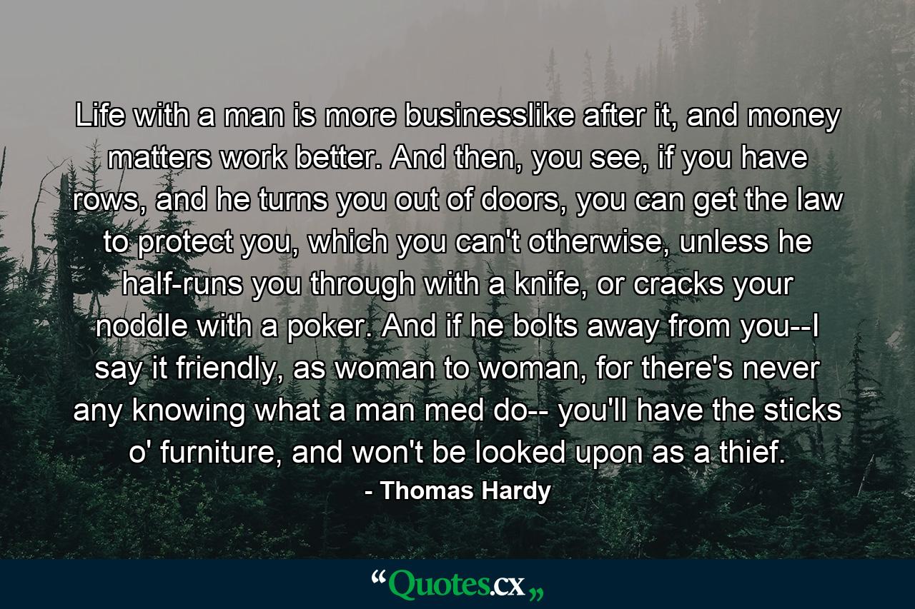 Life with a man is more businesslike after it, and money matters work better. And then, you see, if you have rows, and he turns you out of doors, you can get the law to protect you, which you can't otherwise, unless he half-runs you through with a knife, or cracks your noddle with a poker. And if he bolts away from you--I say it friendly, as woman to woman, for there's never any knowing what a man med do-- you'll have the sticks o' furniture, and won't be looked upon as a thief. - Quote by Thomas Hardy