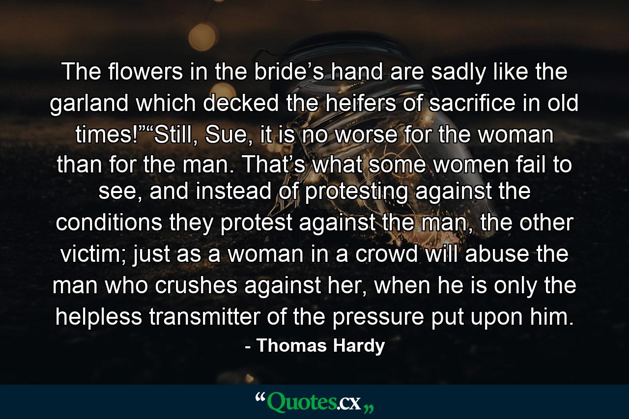 The flowers in the bride’s hand are sadly like the garland which decked the heifers of sacrifice in old times!”“Still, Sue, it is no worse for the woman than for the man. That’s what some women fail to see, and instead of protesting against the conditions they protest against the man, the other victim; just as a woman in a crowd will abuse the man who crushes against her, when he is only the helpless transmitter of the pressure put upon him. - Quote by Thomas Hardy