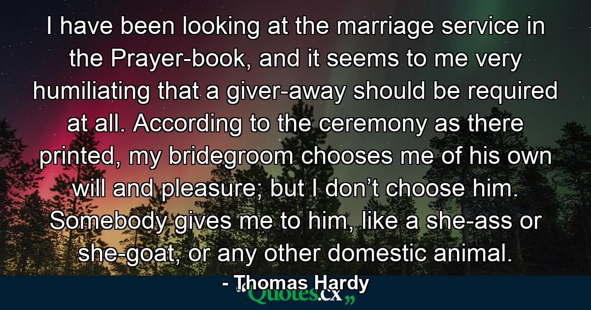 I have been looking at the marriage service in the Prayer-book, and it seems to me very humiliating that a giver-away should be required at all. According to the ceremony as there printed, my bridegroom chooses me of his own will and pleasure; but I don’t choose him. Somebody gives me to him, like a she-ass or she-goat, or any other domestic animal. - Quote by Thomas Hardy