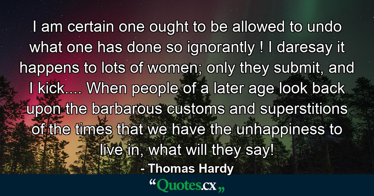 I am certain one ought to be allowed to undo what one has done so ignorantly ! I daresay it happens to lots of women; only they submit, and I kick.... When people of a later age look back upon the barbarous customs and superstitions of the times that we have the unhappiness to live in, what will they say! - Quote by Thomas Hardy