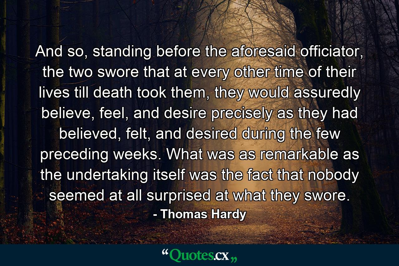 And so, standing before the aforesaid officiator, the two swore that at every other time of their lives till death took them, they would assuredly believe, feel, and desire precisely as they had believed, felt, and desired during the few preceding weeks. What was as remarkable as the undertaking itself was the fact that nobody seemed at all surprised at what they swore. - Quote by Thomas Hardy