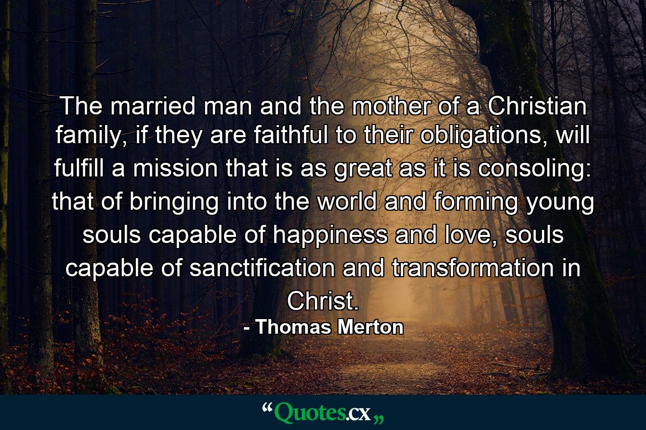 The married man and the mother of a Christian family, if they are faithful to their obligations, will fulfill a mission that is as great as it is consoling: that of bringing into the world and forming young souls capable of happiness and love, souls capable of sanctification and transformation in Christ. - Quote by Thomas Merton