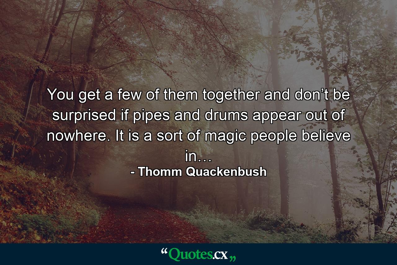 You get a few of them together and don’t be surprised if pipes and drums appear out of nowhere. It is a sort of magic people believe in… - Quote by Thomm Quackenbush