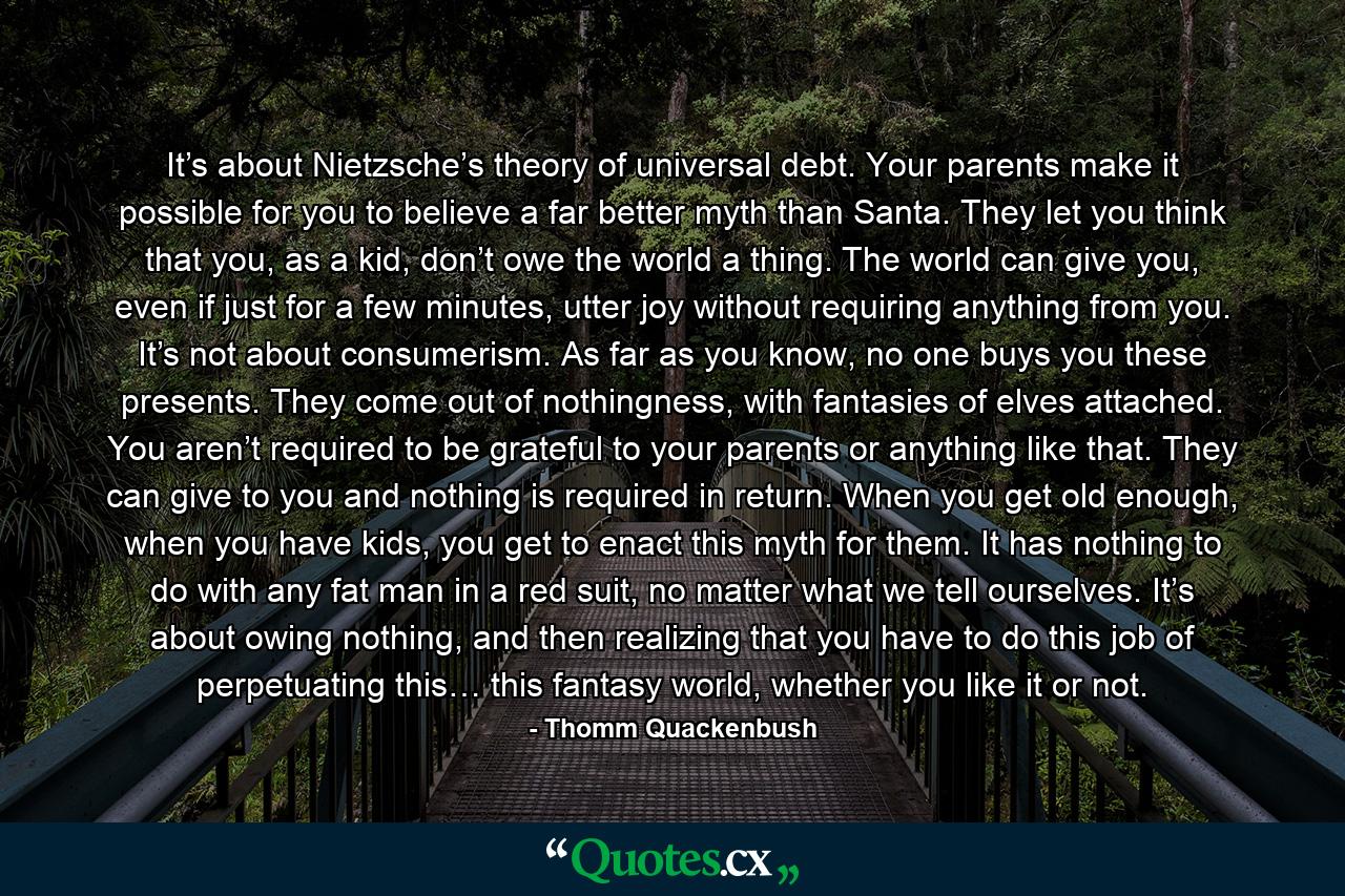 It’s about Nietzsche’s theory of universal debt. Your parents make it possible for you to believe a far better myth than Santa. They let you think that you, as a kid, don’t owe the world a thing. The world can give you, even if just for a few minutes, utter joy without requiring anything from you. It’s not about consumerism. As far as you know, no one buys you these presents. They come out of nothingness, with fantasies of elves attached. You aren’t required to be grateful to your parents or anything like that. They can give to you and nothing is required in return. When you get old enough, when you have kids, you get to enact this myth for them. It has nothing to do with any fat man in a red suit, no matter what we tell ourselves. It’s about owing nothing, and then realizing that you have to do this job of perpetuating this… this fantasy world, whether you like it or not. - Quote by Thomm Quackenbush