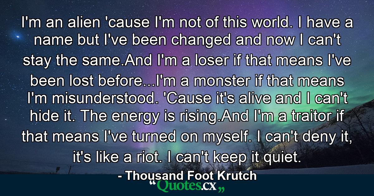 I'm an alien 'cause I'm not of this world. I have a name but I've been changed and now I can't stay the same.And I'm a loser if that means I've been lost before...I'm a monster if that means I'm misunderstood. 'Cause it's alive and I can't hide it. The energy is rising.And I'm a traitor if that means I've turned on myself. I can't deny it, it's like a riot. I can't keep it quiet. - Quote by Thousand Foot Krutch