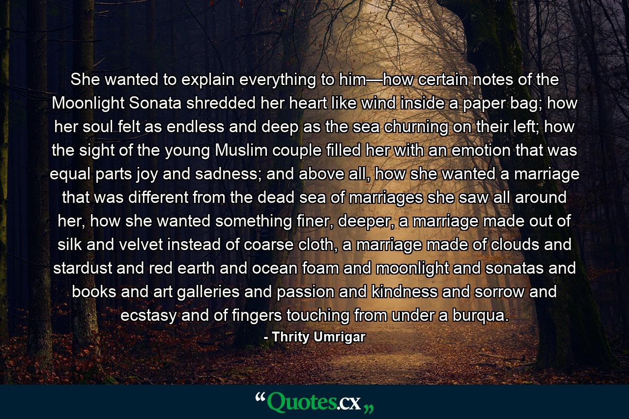 She wanted to explain everything to him—how certain notes of the Moonlight Sonata shredded her heart like wind inside a paper bag; how her soul felt as endless and deep as the sea churning on their left; how the sight of the young Muslim couple filled her with an emotion that was equal parts joy and sadness; and above all, how she wanted a marriage that was different from the dead sea of marriages she saw all around her, how she wanted something finer, deeper, a marriage made out of silk and velvet instead of coarse cloth, a marriage made of clouds and stardust and red earth and ocean foam and moonlight and sonatas and books and art galleries and passion and kindness and sorrow and ecstasy and of fingers touching from under a burqua. - Quote by Thrity Umrigar