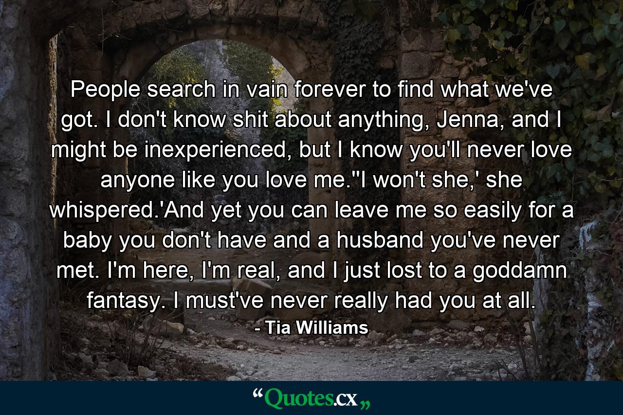 People search in vain forever to find what we've got. I don't know shit about anything, Jenna, and I might be inexperienced, but I know you'll never love anyone like you love me.''I won't she,' she whispered.'And yet you can leave me so easily for a baby you don't have and a husband you've never met. I'm here, I'm real, and I just lost to a goddamn fantasy. I must've never really had you at all. - Quote by Tia Williams