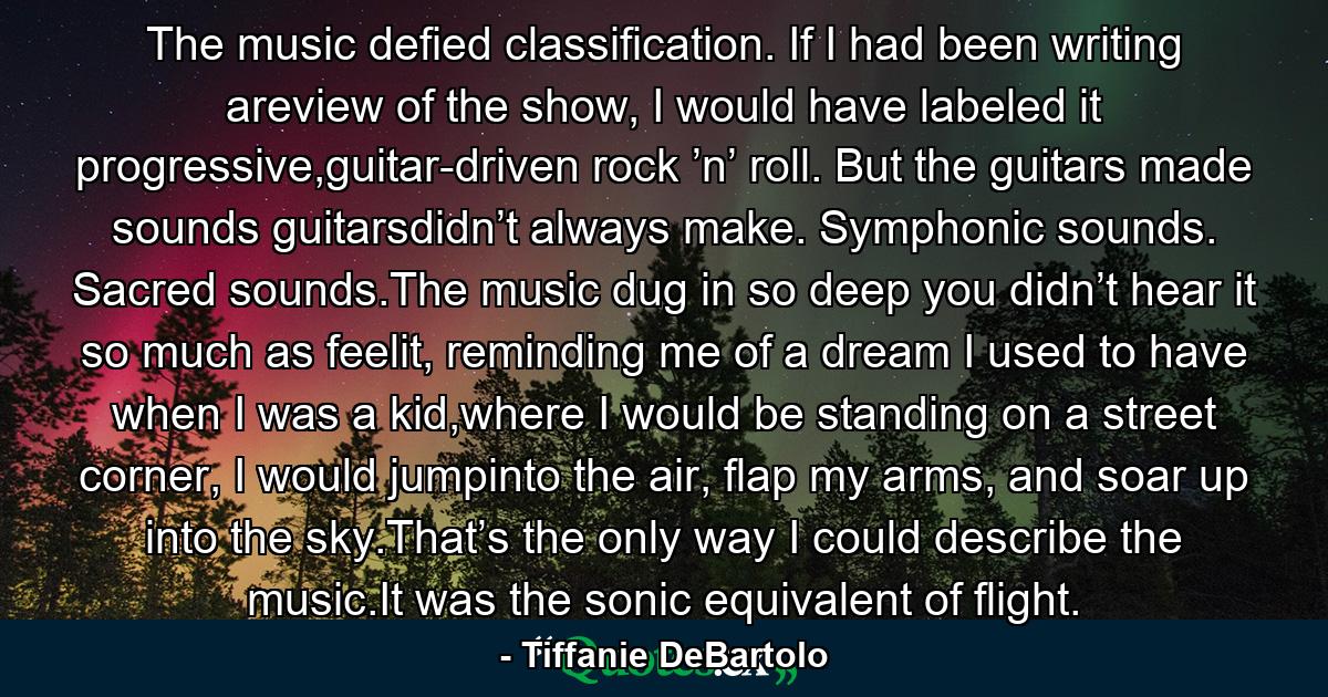 The music defied classification. If I had been writing areview of the show, I would have labeled it progressive,guitar-driven rock ’n’ roll. But the guitars made sounds guitarsdidn’t always make. Symphonic sounds. Sacred sounds.The music dug in so deep you didn’t hear it so much as feelit, reminding me of a dream I used to have when I was a kid,where I would be standing on a street corner, I would jumpinto the air, flap my arms, and soar up into the sky.That’s the only way I could describe the music.It was the sonic equivalent of flight. - Quote by Tiffanie DeBartolo