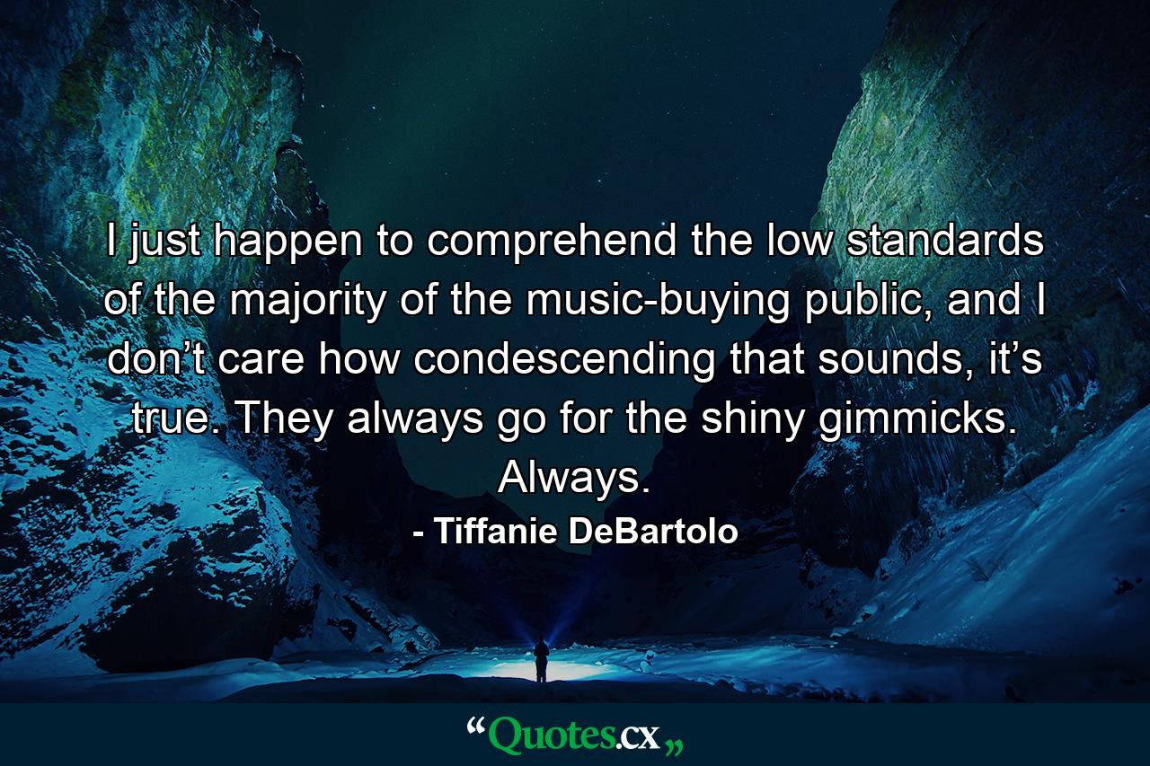 I just happen to comprehend the low standards of the majority of the music-buying public, and I don’t care how condescending that sounds, it’s true. They always go for the shiny gimmicks. Always. - Quote by Tiffanie DeBartolo