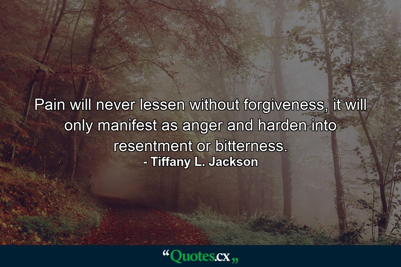 Pain will never lessen without forgiveness, it will only manifest as anger and harden into resentment or bitterness. - Quote by Tiffany L. Jackson