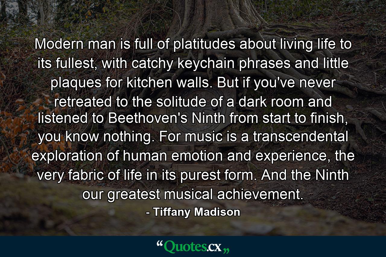 Modern man is full of platitudes about living life to its fullest, with catchy keychain phrases and little plaques for kitchen walls. But if you've never retreated to the solitude of a dark room and listened to Beethoven's Ninth from start to finish, you know nothing. For music is a transcendental exploration of human emotion and experience, the very fabric of life in its purest form. And the Ninth our greatest musical achievement. - Quote by Tiffany Madison