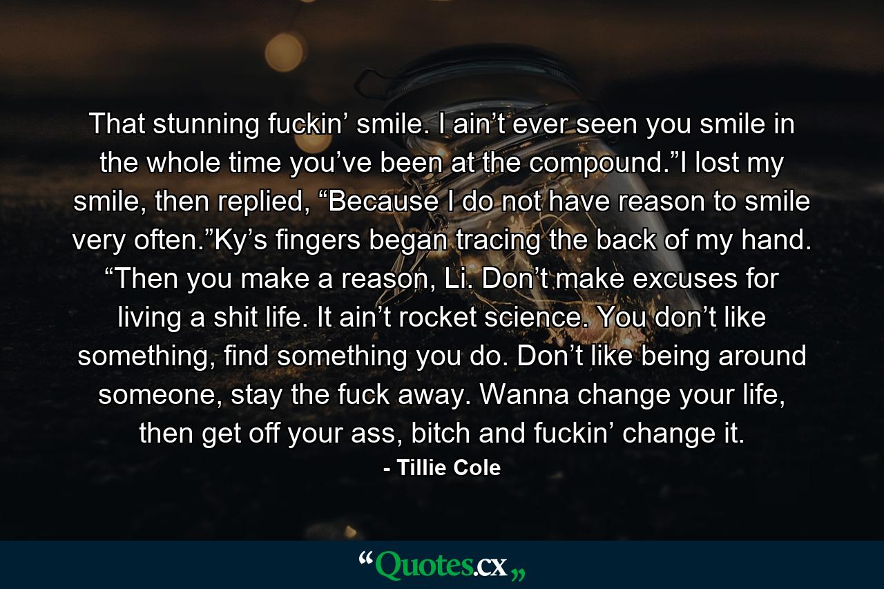 That stunning fuckin’ smile. I ain’t ever seen you smile in the whole time you’ve been at the compound.”I lost my smile, then replied, “Because I do not have reason to smile very often.”Ky’s fingers began tracing the back of my hand. “Then you make a reason, Li. Don’t make excuses for living a shit life. It ain’t rocket science. You don’t like something, find something you do. Don’t like being around someone, stay the fuck away. Wanna change your life, then get off your ass, bitch and fuckin’ change it. - Quote by Tillie Cole