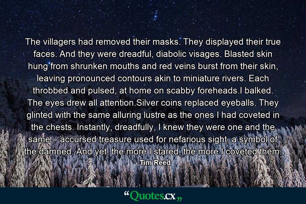 The villagers had removed their masks. They displayed their true faces. And they were dreadful, diabolic visages. Blasted skin hung from shrunken mouths and red veins burst from their skin, leaving pronounced contours akin to miniature rivers. Each throbbed and pulsed, at home on scabby foreheads.I balked. The eyes drew all attention.Silver coins replaced eyeballs. They glinted with the same alluring lustre as the ones I had coveted in the chests. Instantly, dreadfully, I knew they were one and the same – accursed treasure used for nefarious sight, a symbol of the damned. And yet, the more I stared, the more I coveted them. - Quote by Tim Reed