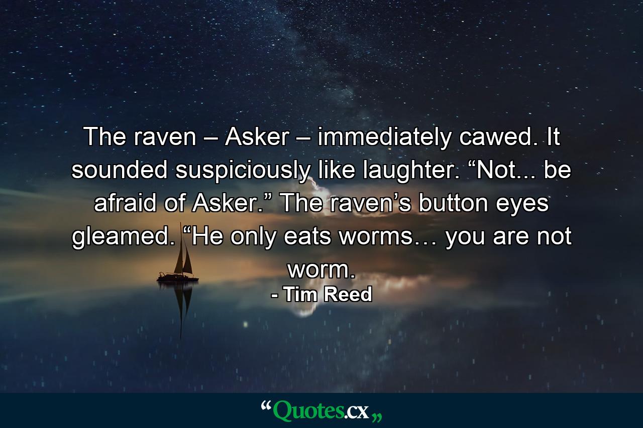 The raven – Asker – immediately cawed. It sounded suspiciously like laughter. “Not... be afraid of Asker.” The raven’s button eyes gleamed. “He only eats worms… you are not worm. - Quote by Tim Reed