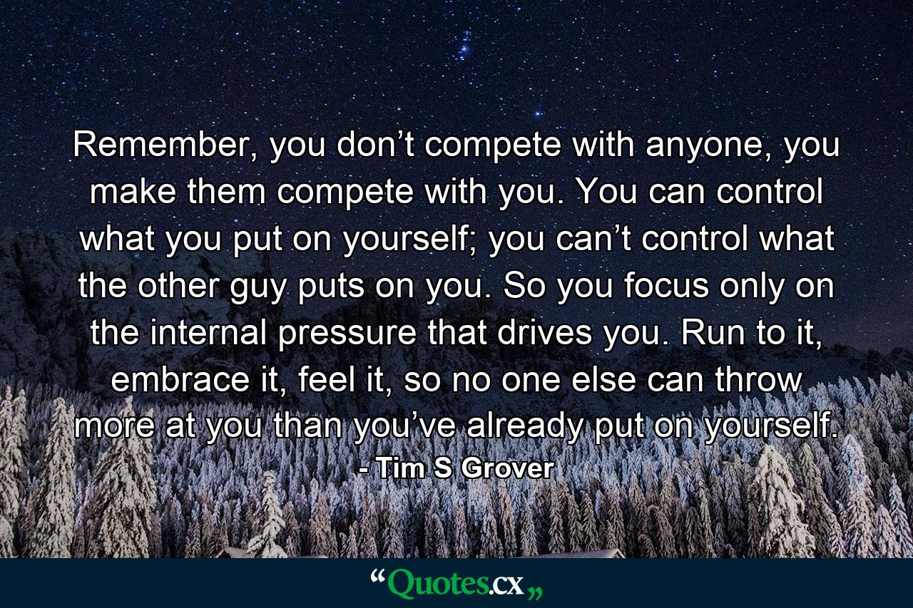 Remember, you don’t compete with anyone, you make them compete with you. You can control what you put on yourself; you can’t control what the other guy puts on you. So you focus only on the internal pressure that drives you. Run to it, embrace it, feel it, so no one else can throw more at you than you’ve already put on yourself. - Quote by Tim S Grover