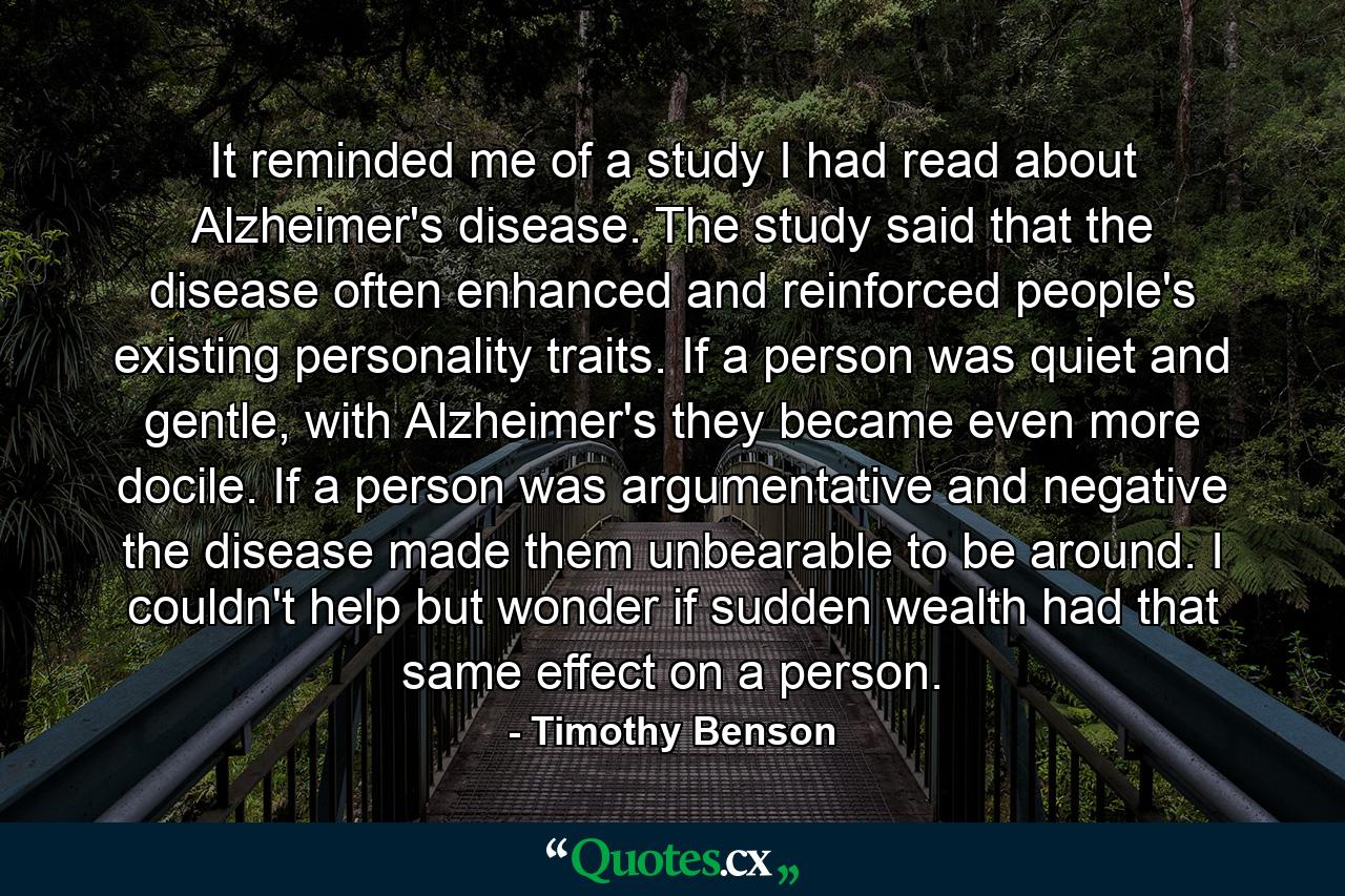 It reminded me of a study I had read about Alzheimer's disease. The study said that the disease often enhanced and reinforced people's existing personality traits. If a person was quiet and gentle, with Alzheimer's they became even more docile. If a person was argumentative and negative the disease made them unbearable to be around. I couldn't help but wonder if sudden wealth had that same effect on a person. - Quote by Timothy Benson