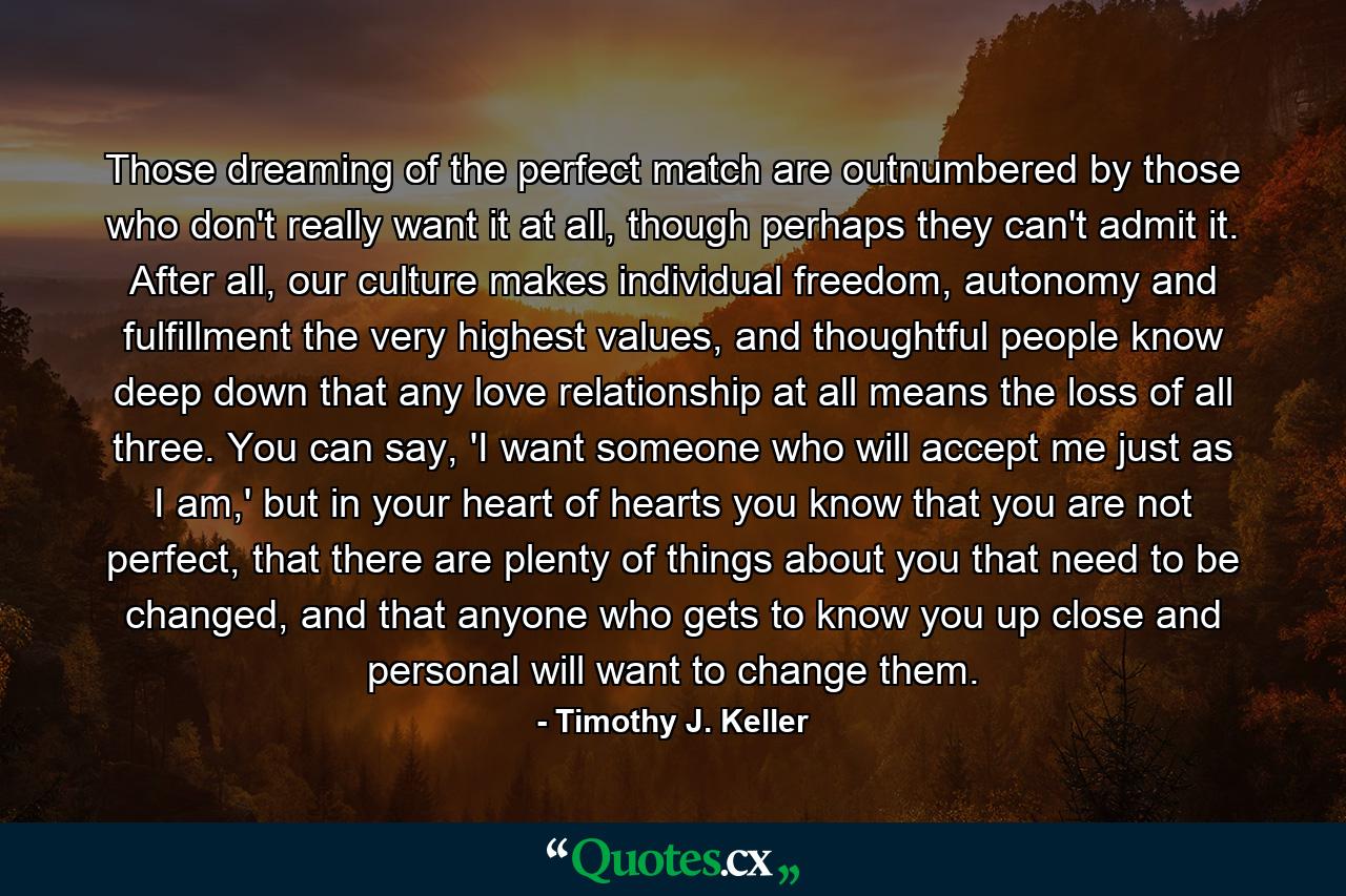 Those dreaming of the perfect match are outnumbered by those who don't really want it at all, though perhaps they can't admit it. After all, our culture makes individual freedom, autonomy and fulfillment the very highest values, and thoughtful people know deep down that any love relationship at all means the loss of all three. You can say, 'I want someone who will accept me just as I am,' but in your heart of hearts you know that you are not perfect, that there are plenty of things about you that need to be changed, and that anyone who gets to know you up close and personal will want to change them. - Quote by Timothy J. Keller