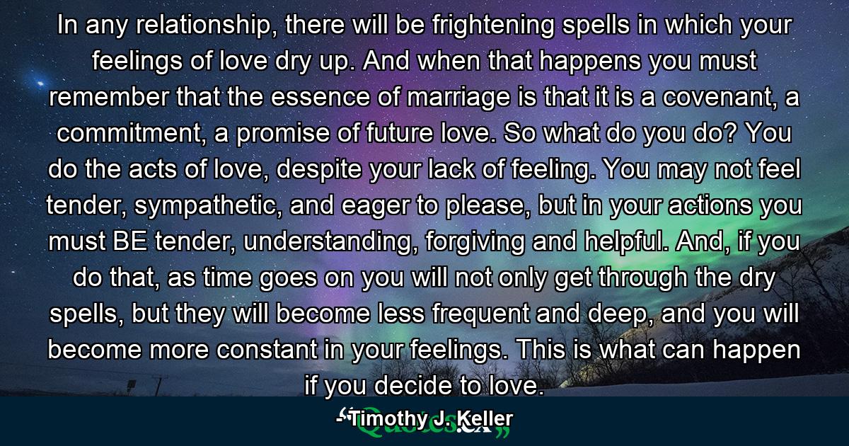 In any relationship, there will be frightening spells in which your feelings of love dry up. And when that happens you must remember that the essence of marriage is that it is a covenant, a commitment, a promise of future love. So what do you do? You do the acts of love, despite your lack of feeling. You may not feel tender, sympathetic, and eager to please, but in your actions you must BE tender, understanding, forgiving and helpful. And, if you do that, as time goes on you will not only get through the dry spells, but they will become less frequent and deep, and you will become more constant in your feelings. This is what can happen if you decide to love. - Quote by Timothy J. Keller