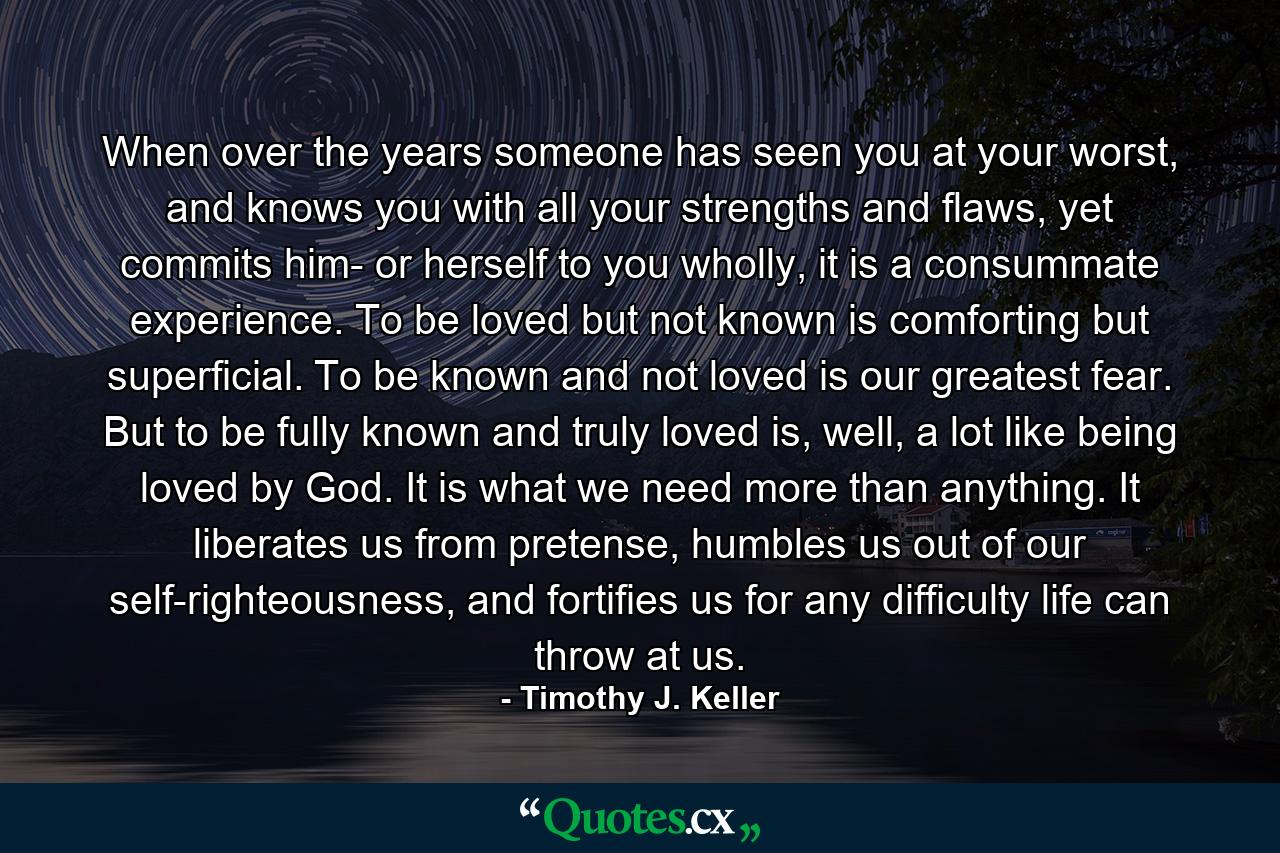 When over the years someone has seen you at your worst, and knows you with all your strengths and flaws, yet commits him- or herself to you wholly, it is a consummate experience. To be loved but not known is comforting but superficial. To be known and not loved is our greatest fear. But to be fully known and truly loved is, well, a lot like being loved by God. It is what we need more than anything. It liberates us from pretense, humbles us out of our self-righteousness, and fortifies us for any difficulty life can throw at us. - Quote by Timothy J. Keller