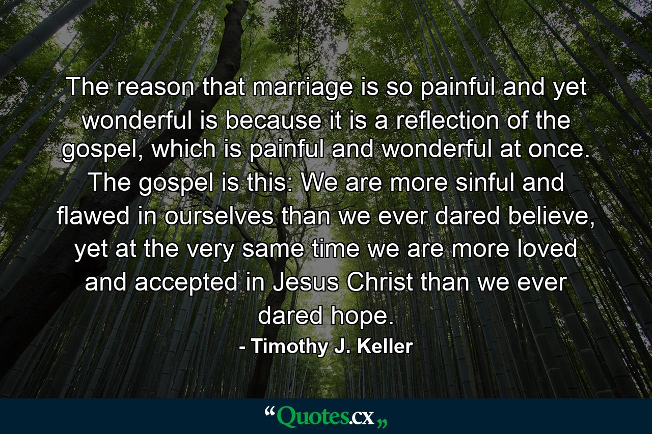 The reason that marriage is so painful and yet wonderful is because it is a reflection of the gospel, which is painful and wonderful at once. The gospel is this: We are more sinful and flawed in ourselves than we ever dared believe, yet at the very same time we are more loved and accepted in Jesus Christ than we ever dared hope. - Quote by Timothy J. Keller