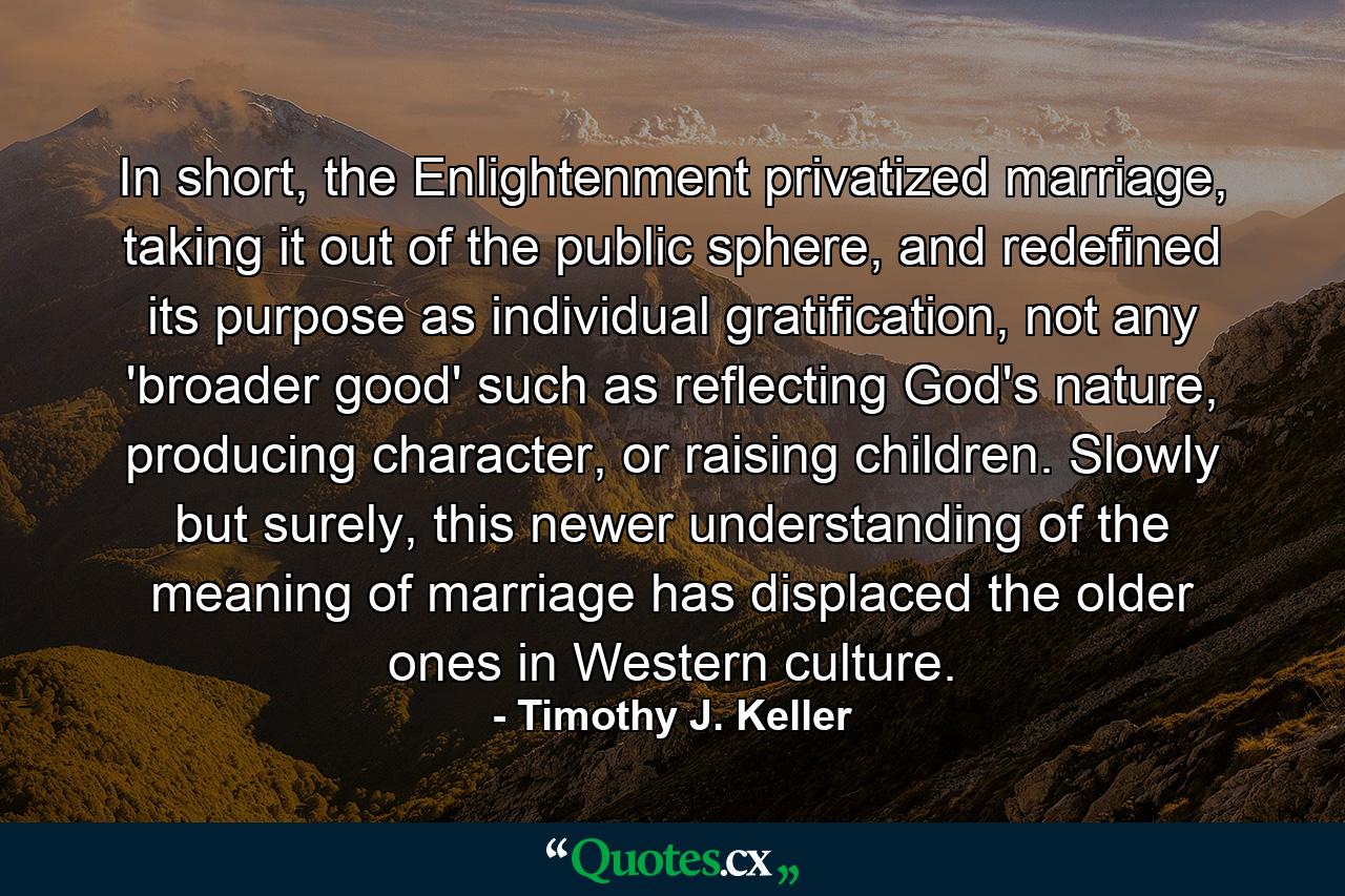 In short, the Enlightenment privatized marriage, taking it out of the public sphere, and redefined its purpose as individual gratification, not any 'broader good' such as reflecting God's nature, producing character, or raising children. Slowly but surely, this newer understanding of the meaning of marriage has displaced the older ones in Western culture. - Quote by Timothy J. Keller