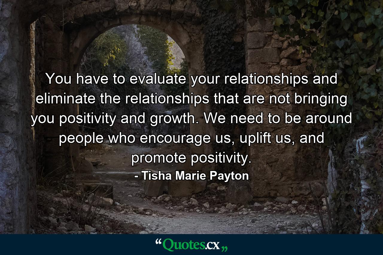 You have to evaluate your relationships and eliminate the relationships that are not bringing you positivity and growth. We need to be around people who encourage us, uplift us, and promote positivity. - Quote by Tisha Marie Payton