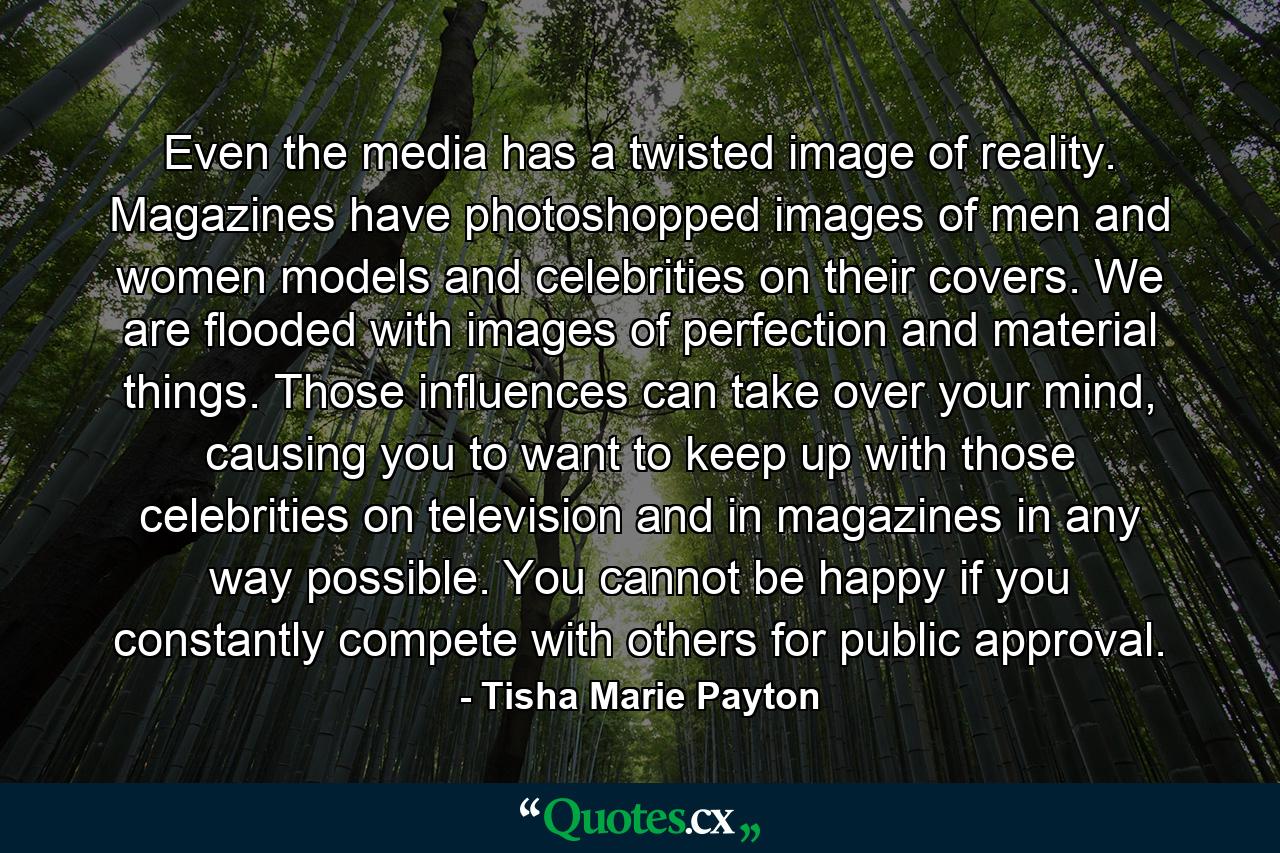 Even the media has a twisted image of reality. Magazines have photoshopped images of men and women models and celebrities on their covers. We are flooded with images of perfection and material things. Those influences can take over your mind, causing you to want to keep up with those celebrities on television and in magazines in any way possible. You cannot be happy if you constantly compete with others for public approval. - Quote by Tisha Marie Payton