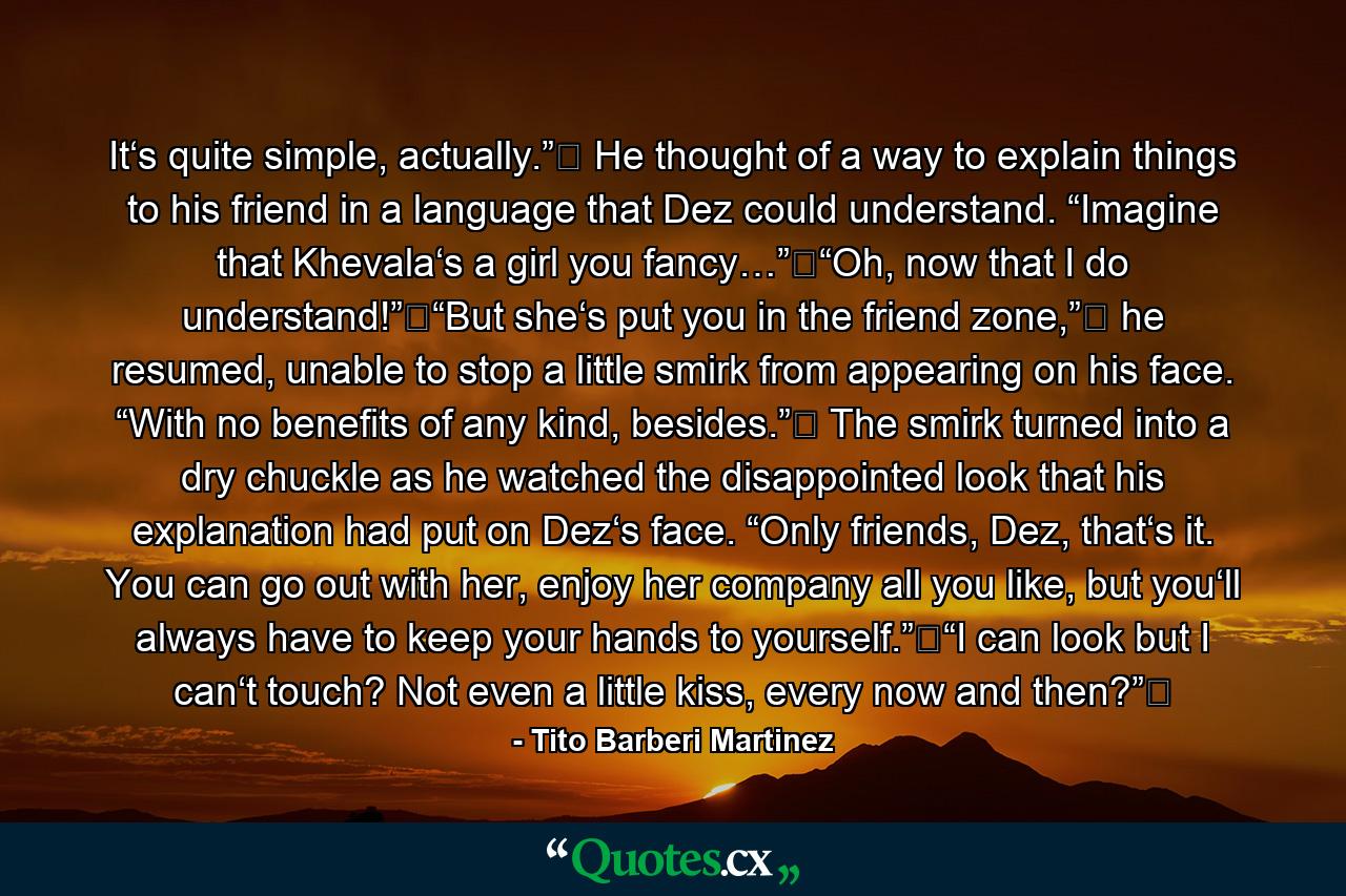 It‘s quite simple, actually.”‖ He thought of a way to explain things to his friend in a language that Dez could understand. “Imagine that Khevala‘s a girl you fancy…”‖“Oh, now that I do understand!”‖“But she‘s put you in the friend zone,”‖ he resumed, unable to stop a little smirk from appearing on his face. “With no benefits of any kind, besides.”‖ The smirk turned into a dry chuckle as he watched the disappointed look that his explanation had put on Dez‘s face. “Only friends, Dez, that‘s it. You can go out with her, enjoy her company all you like, but you‘ll always have to keep your hands to yourself.”‖“I can look but I can‘t touch? Not even a little kiss, every now and then?”‖ - Quote by Tito Barberi Martinez