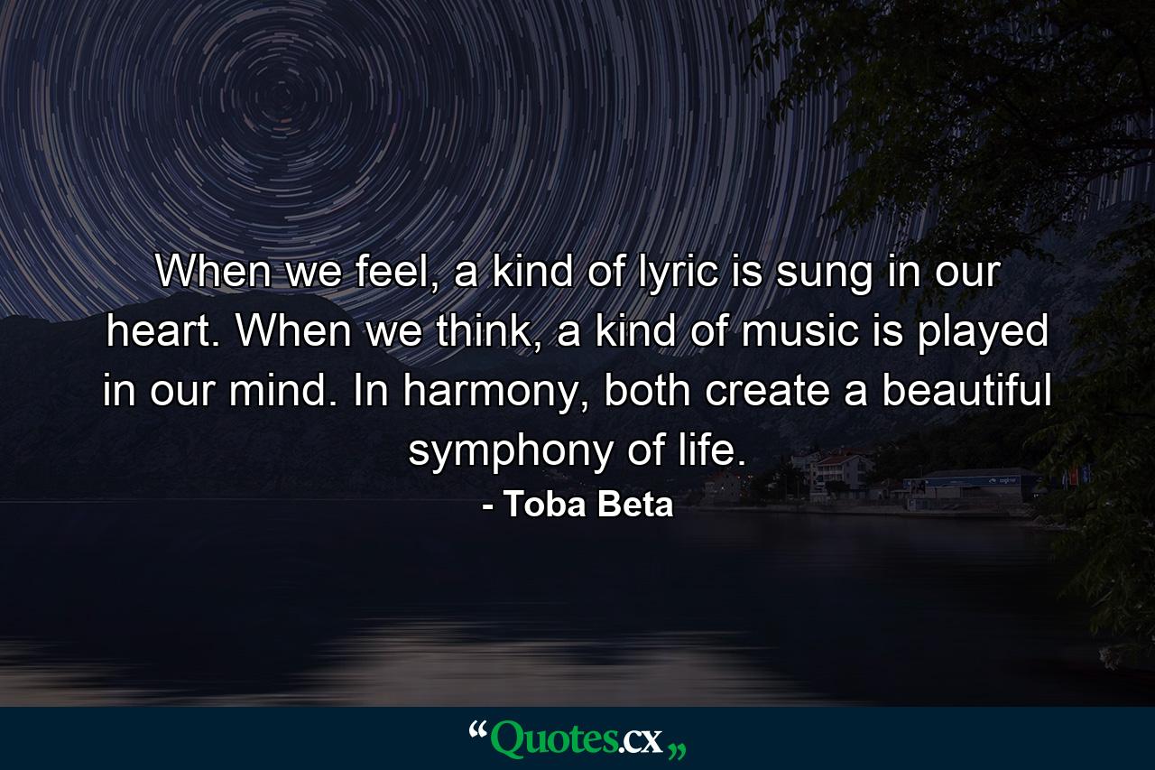 When we feel, a kind of lyric is sung in our heart. When we think, a kind of music is played in our mind. In harmony, both create a beautiful symphony of life. - Quote by Toba Beta