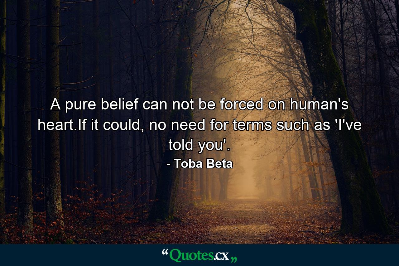 A pure belief can not be forced on human's heart.If it could, no need for terms such as 'I've told you'. - Quote by Toba Beta