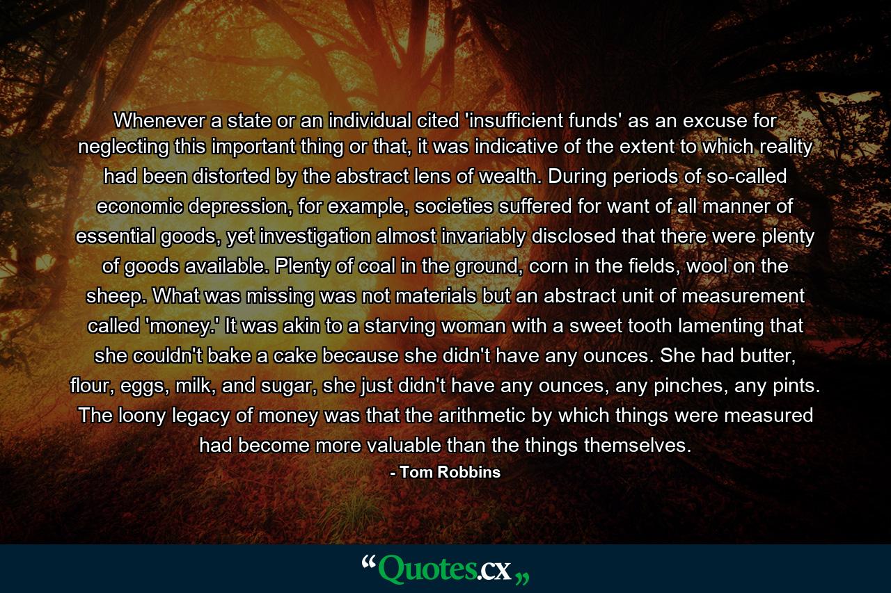 Whenever a state or an individual cited 'insufficient funds' as an excuse for neglecting this important thing or that, it was indicative of the extent to which reality had been distorted by the abstract lens of wealth. During periods of so-called economic depression, for example, societies suffered for want of all manner of essential goods, yet investigation almost invariably disclosed that there were plenty of goods available. Plenty of coal in the ground, corn in the fields, wool on the sheep. What was missing was not materials but an abstract unit of measurement called 'money.' It was akin to a starving woman with a sweet tooth lamenting that she couldn't bake a cake because she didn't have any ounces. She had butter, flour, eggs, milk, and sugar, she just didn't have any ounces, any pinches, any pints. The loony legacy of money was that the arithmetic by which things were measured had become more valuable than the things themselves. - Quote by Tom Robbins