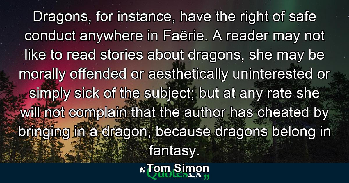 Dragons, for instance, have the right of safe conduct anywhere in Faërie. A reader may not like to read stories about dragons, she may be morally offended or aesthetically uninterested or simply sick of the subject; but at any rate she will not complain that the author has cheated by bringing in a dragon, because dragons belong in fantasy. - Quote by Tom Simon