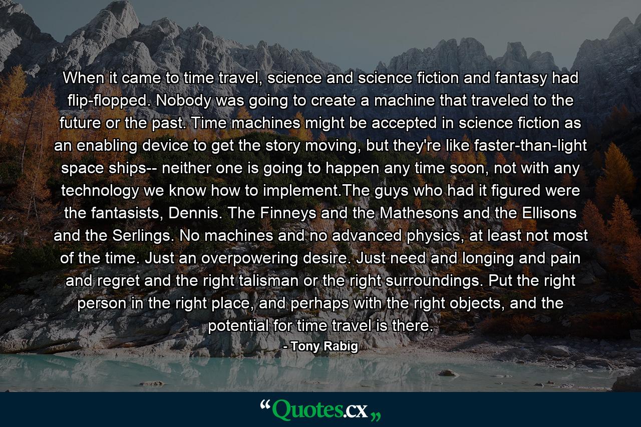 When it came to time travel, science and science fiction and fantasy had flip-flopped. Nobody was going to create a machine that traveled to the future or the past. Time machines might be accepted in science fiction as an enabling device to get the story moving, but they're like faster-than-light space ships-- neither one is going to happen any time soon, not with any technology we know how to implement.The guys who had it figured were the fantasists, Dennis. The Finneys and the Mathesons and the Ellisons and the Serlings. No machines and no advanced physics, at least not most of the time. Just an overpowering desire. Just need and longing and pain and regret and the right talisman or the right surroundings. Put the right person in the right place, and perhaps with the right objects, and the potential for time travel is there. - Quote by Tony Rabig