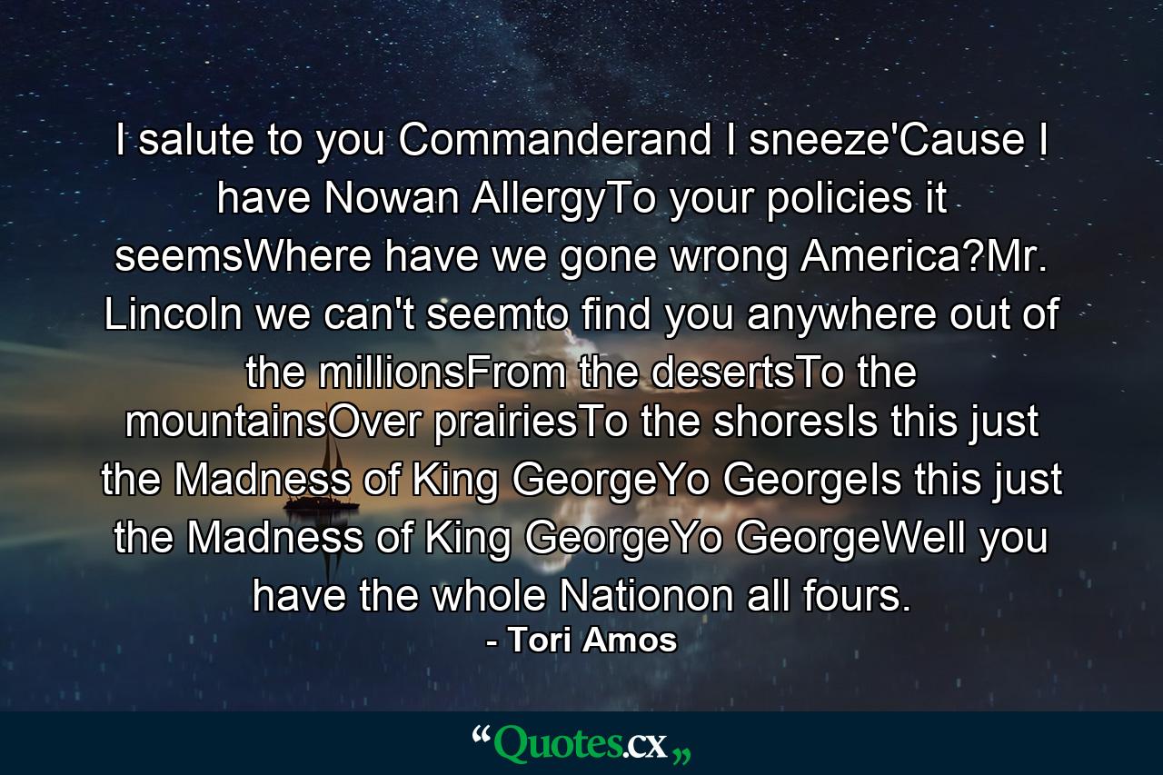 I salute to you Commanderand I sneeze'Cause I have Nowan AllergyTo your policies it seemsWhere have we gone wrong America?Mr. Lincoln we can't seemto find you anywhere out of the millionsFrom the desertsTo the mountainsOver prairiesTo the shoresIs this just the Madness of King GeorgeYo GeorgeIs this just the Madness of King GeorgeYo GeorgeWell you have the whole Nationon all fours. - Quote by Tori Amos