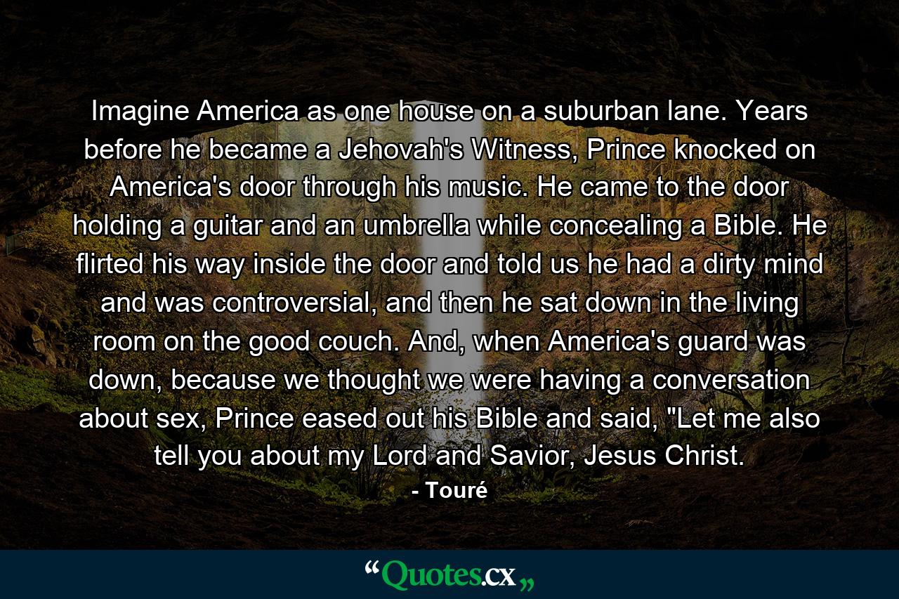 Imagine America as one house on a suburban lane. Years before he became a Jehovah's Witness, Prince knocked on America's door through his music. He came to the door holding a guitar and an umbrella while concealing a Bible. He flirted his way inside the door and told us he had a dirty mind and was controversial, and then he sat down in the living room on the good couch. And, when America's guard was down, because we thought we were having a conversation about sex, Prince eased out his Bible and said, 