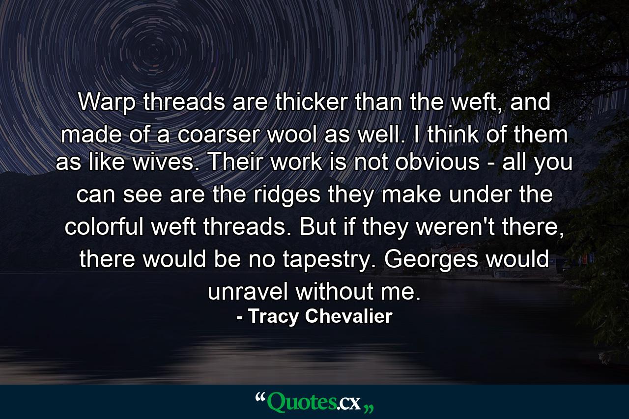 Warp threads are thicker than the weft, and made of a coarser wool as well. I think of them as like wives. Their work is not obvious - all you can see are the ridges they make under the colorful weft threads. But if they weren't there, there would be no tapestry. Georges would unravel without me. - Quote by Tracy Chevalier