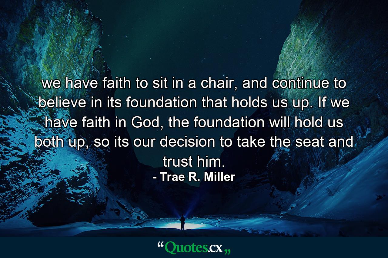 we have faith to sit in a chair, and continue to believe in its foundation that holds us up. If we have faith in God, the foundation will hold us both up, so its our decision to take the seat and trust him. - Quote by Trae R. Miller