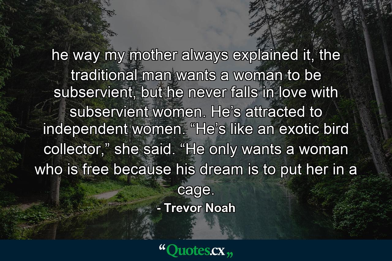 he way my mother always explained it, the traditional man wants a woman to be subservient, but he never falls in love with subservient women. He’s attracted to independent women. “He’s like an exotic bird collector,” she said. “He only wants a woman who is free because his dream is to put her in a cage. - Quote by Trevor Noah