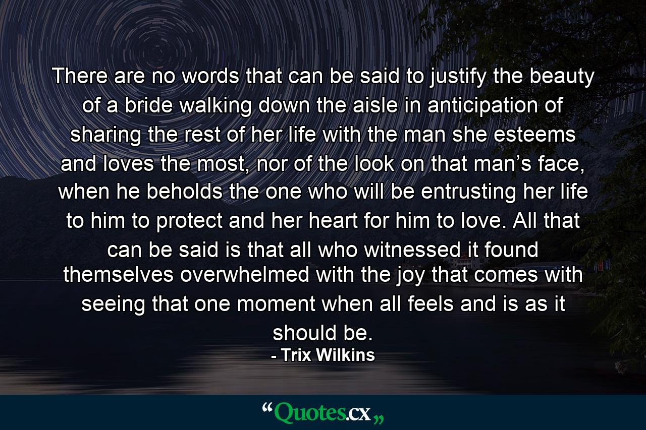 There are no words that can be said to justify the beauty of a bride walking down the aisle in anticipation of sharing the rest of her life with the man she esteems and loves the most, nor of the look on that man’s face, when he beholds the one who will be entrusting her life to him to protect and her heart for him to love. All that can be said is that all who witnessed it found themselves overwhelmed with the joy that comes with seeing that one moment when all feels and is as it should be. - Quote by Trix Wilkins