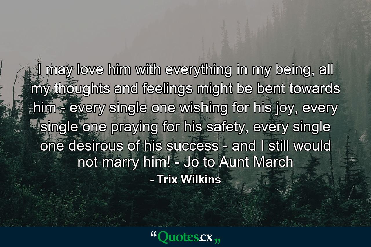 I may love him with everything in my being, all my thoughts and feelings might be bent towards him - every single one wishing for his joy, every single one praying for his safety, every single one desirous of his success - and I still would not marry him! - Jo to Aunt March - Quote by Trix Wilkins