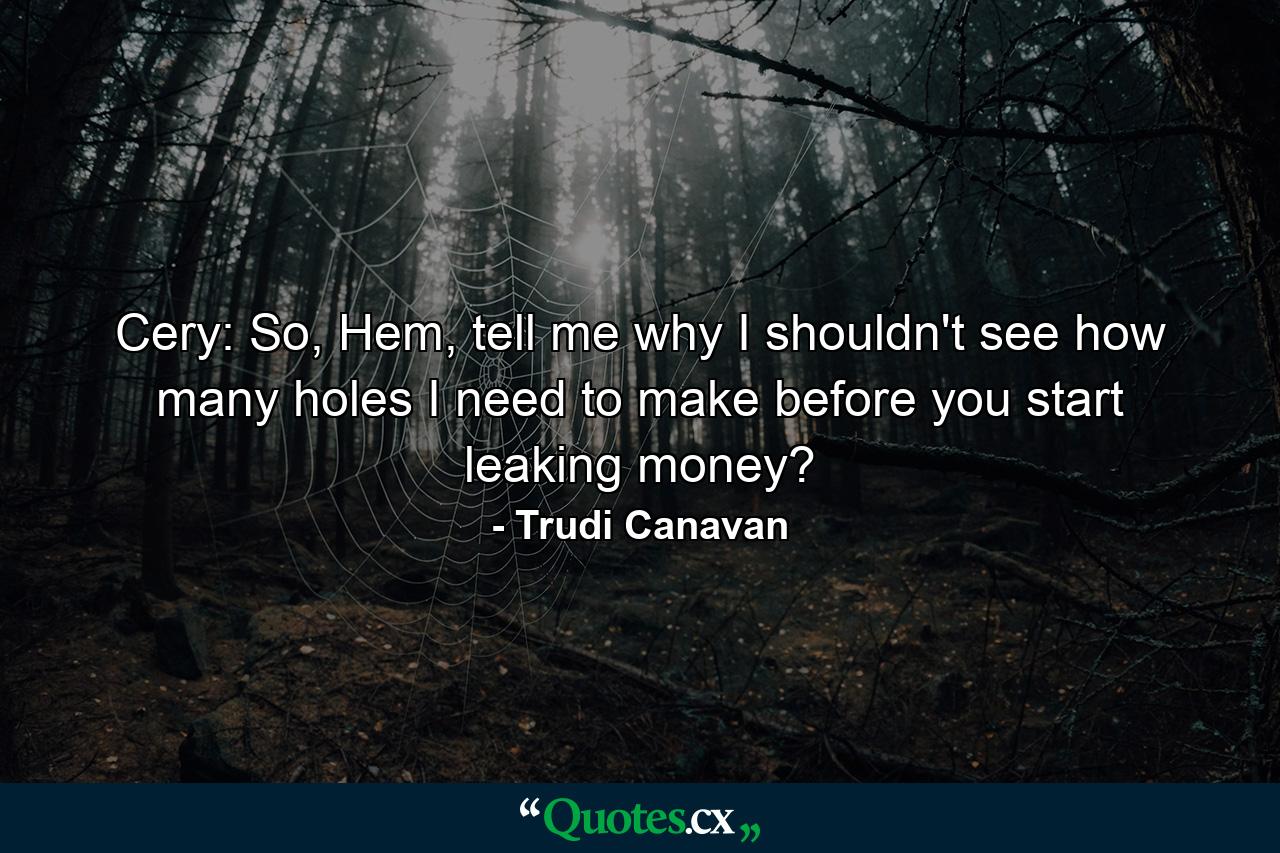 Cery: So, Hem, tell me why I shouldn't see how many holes I need to make before you start leaking money? - Quote by Trudi Canavan