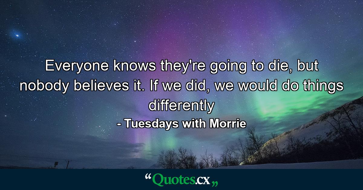 Everyone knows they're going to die, but nobody believes it. If we did, we would do things differently - Quote by Tuesdays with Morrie