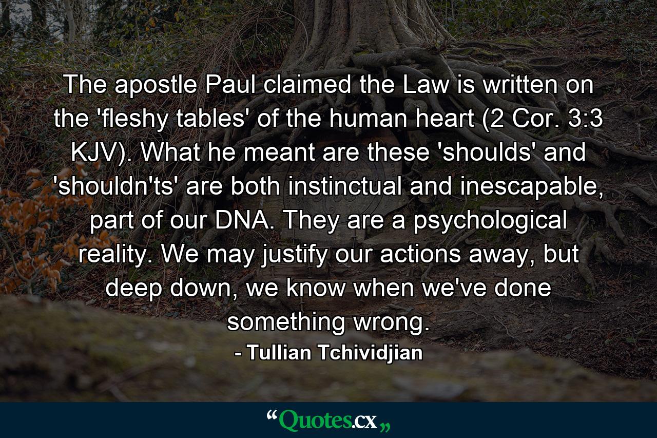 The apostle Paul claimed the Law is written on the 'fleshy tables' of the human heart (2 Cor. 3:3 KJV). What he meant are these 'shoulds' and 'shouldn'ts' are both instinctual and inescapable, part of our DNA. They are a psychological reality. We may justify our actions away, but deep down, we know when we've done something wrong. - Quote by Tullian Tchividjian