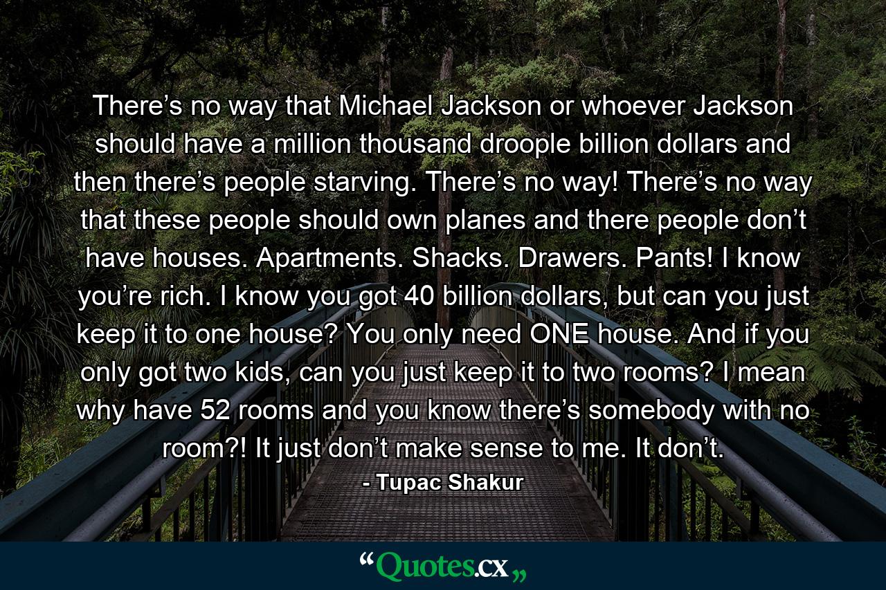 There’s no way that Michael Jackson or whoever Jackson should have a million thousand droople billion dollars and then there’s people starving. There’s no way! There’s no way that these people should own planes and there people don’t have houses. Apartments. Shacks. Drawers. Pants! I know you’re rich. I know you got 40 billion dollars, but can you just keep it to one house? You only need ONE house. And if you only got two kids, can you just keep it to two rooms? I mean why have 52 rooms and you know there’s somebody with no room?! It just don’t make sense to me. It don’t. - Quote by Tupac Shakur