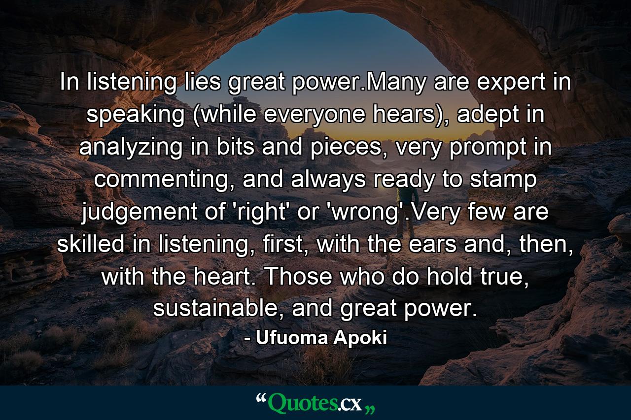 In listening lies great power.Many are expert in speaking (while everyone hears), adept in analyzing in bits and pieces, very prompt in commenting, and always ready to stamp judgement of 'right' or 'wrong'.Very few are skilled in listening, first, with the ears and, then, with the heart. Those who do hold true, sustainable, and great power. - Quote by Ufuoma Apoki