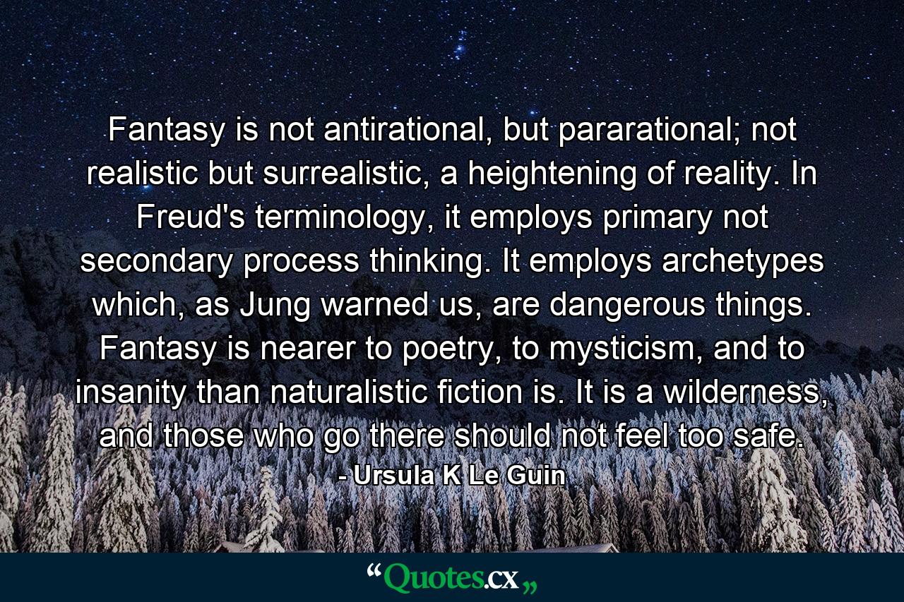 Fantasy is not antirational, but pararational; not realistic but surrealistic, a heightening of reality. In Freud's terminology, it employs primary not secondary process thinking. It employs archetypes which, as Jung warned us, are dangerous things. Fantasy is nearer to poetry, to mysticism, and to insanity than naturalistic fiction is. It is a wilderness, and those who go there should not feel too safe. - Quote by Ursula K Le Guin