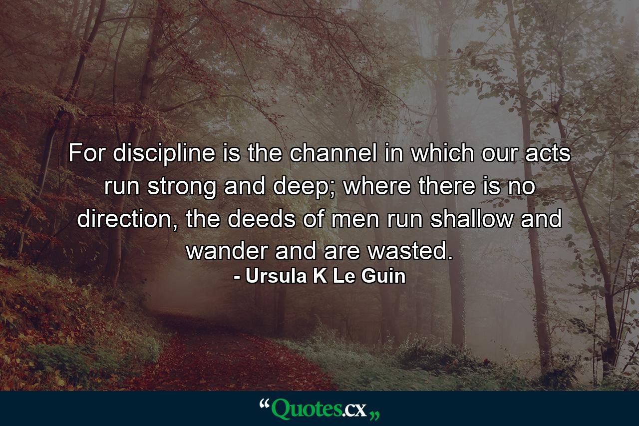 For discipline is the channel in which our acts run strong and deep; where there is no direction, the deeds of men run shallow and wander and are wasted. - Quote by Ursula K Le Guin